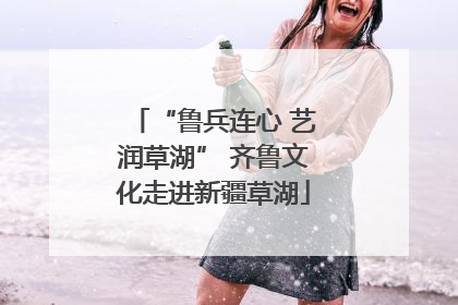 “鲁兵连心 艺润草湖” 齐鲁文化走进新疆草湖